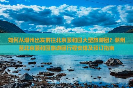 如何从潮州出发前往北京颐和园大型旅游团？潮州至北京颐和园旅游团行程安排及预订指南