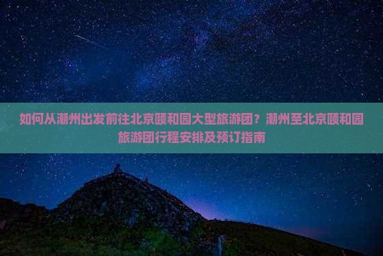 如何从潮州出发前往北京颐和园大型旅游团？潮州至北京颐和园旅游团行程安排及预订指南