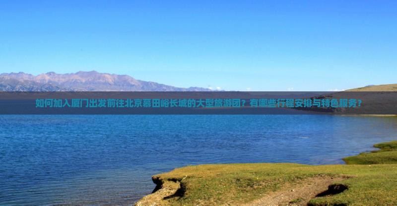 如何加入厦门出发前往北京慕田峪长城的大型旅游团？有哪些行程安排与特色服务？
