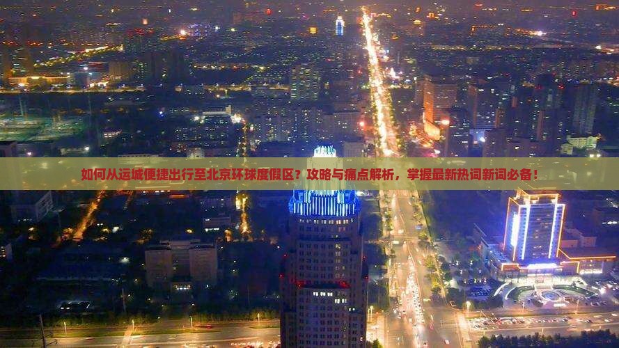如何从运城便捷出行至北京环球度假区？攻略与痛点解析，掌握最新热词新词必备！