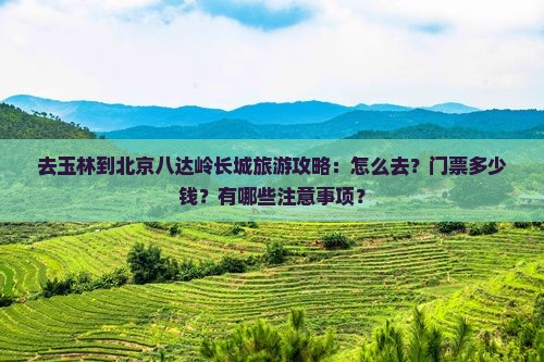 去玉林到北京八达岭长城旅游攻略：怎么去？门票多少钱？有哪些注意事项？