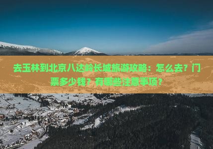 去玉林到北京八达岭长城旅游攻略：怎么去？门票多少钱？有哪些注意事项？