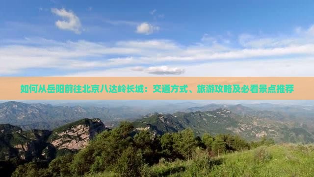 如何从岳阳前往北京八达岭长城：交通方式、旅游攻略及必看景点推荐