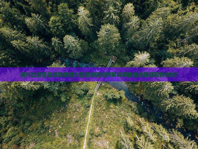 嘉兴出发至北京动物园大型旅游团如何解决游客痛点和获取新体验？