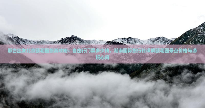 邢台出发北京颐和园旅游攻略：自由行门票多少钱，湖南国际旅行社详解颐和园景点价格与游玩心得