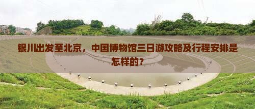 银川出发至北京，中国博物馆三日游攻略及行程安排是怎样的？