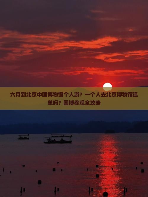 六月到北京中国博物馆个人游？一个人去北京博物馆孤单吗？国博参观全攻略