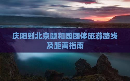 庆阳到北京颐和园团体旅游路线及距离指南