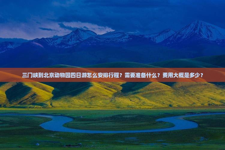 三门峡到北京动物园四日游怎么安排行程？需要准备什么？费用大概是多少？