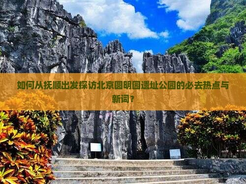 如何从抚顺出发探访北京圆明园遗址公园的必去热点与新词？