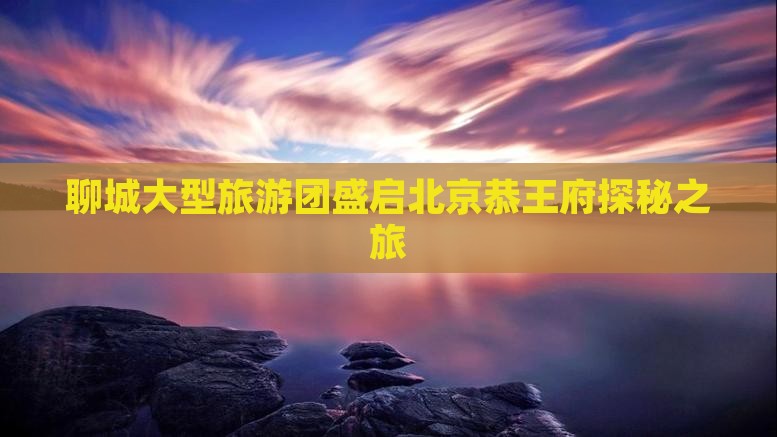聊城大型旅游团盛启北京恭王府探秘之旅