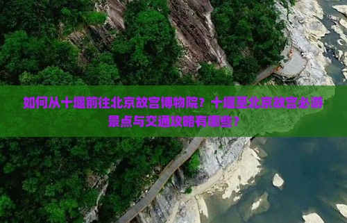 如何从十堰前往北京故宫博物院？十堰至北京故宫必游景点与交通攻略有哪些？