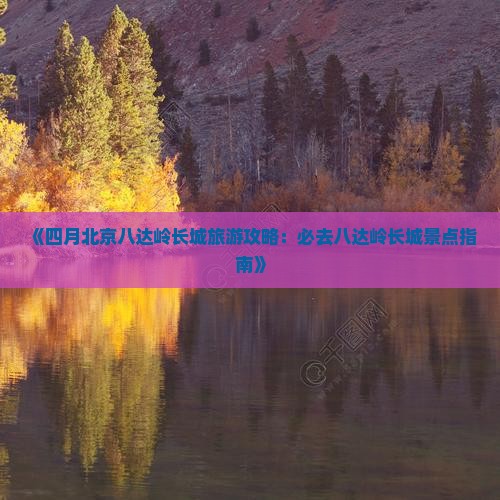 《四月北京八达岭长城旅游攻略：必去八达岭长城景点指南》