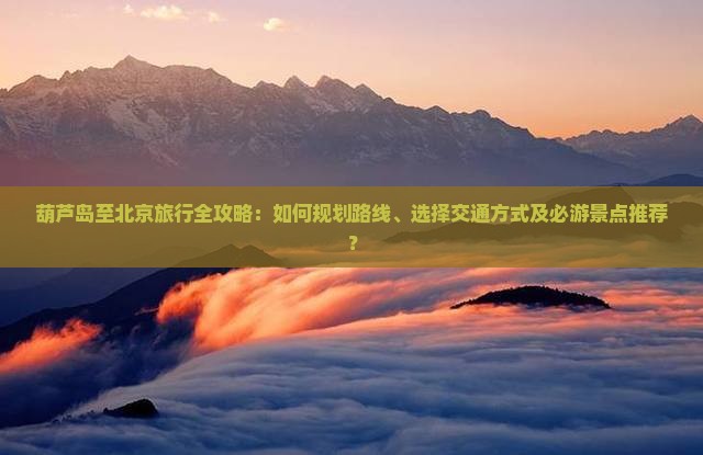 葫芦岛至北京旅行全攻略：如何规划路线、选择交通方式及必游景点推荐？
