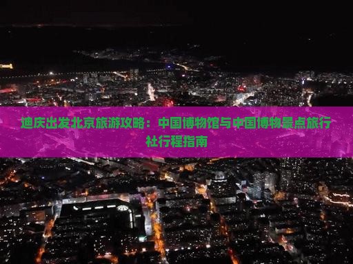 迪庆出发北京旅游攻略：中国博物馆与中国博物景点旅行社行程指南