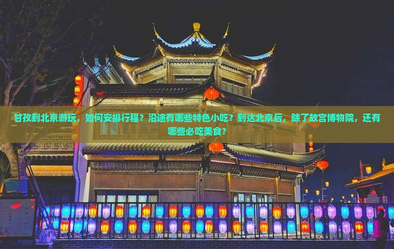 甘孜到北京游玩，如何安排行程？沿途有哪些特色小吃？到达北京后，除了故宫博物院，还有哪些必吃美食？