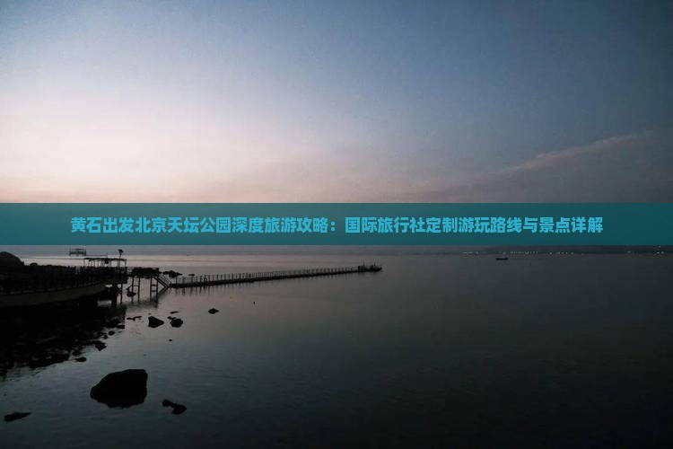 黄石出发北京天坛公园深度旅游攻略：国际旅行社定制游玩路线与景点详解