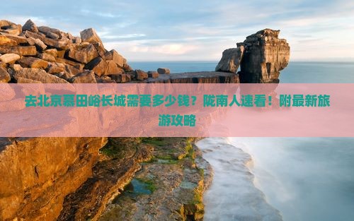 去北京慕田峪长城需要多少钱？陇南人速看！附最新旅游攻略