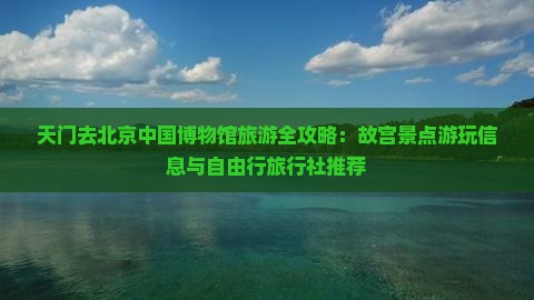 天门去北京中国博物馆旅游全攻略：故宫景点游玩信息与自由行旅行社推荐