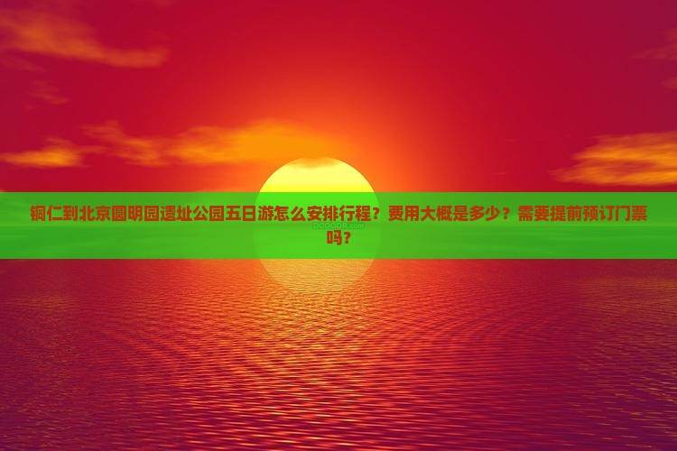 铜仁到北京圆明园遗址公园五日游怎么安排行程？费用大概是多少？需要提前预订门票吗？