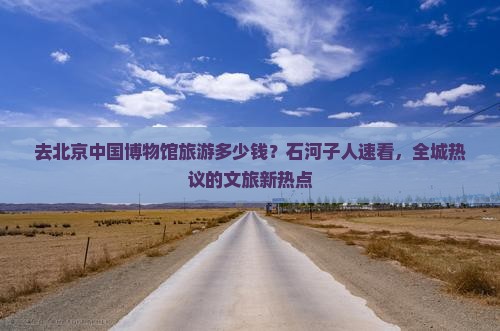 去北京中国博物馆旅游多少钱？石河子人速看，全城热议的文旅新热点