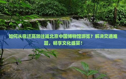 如何从宿迁高效往返北京中国博物馆游览？解决交通难题，畅享文化盛宴！