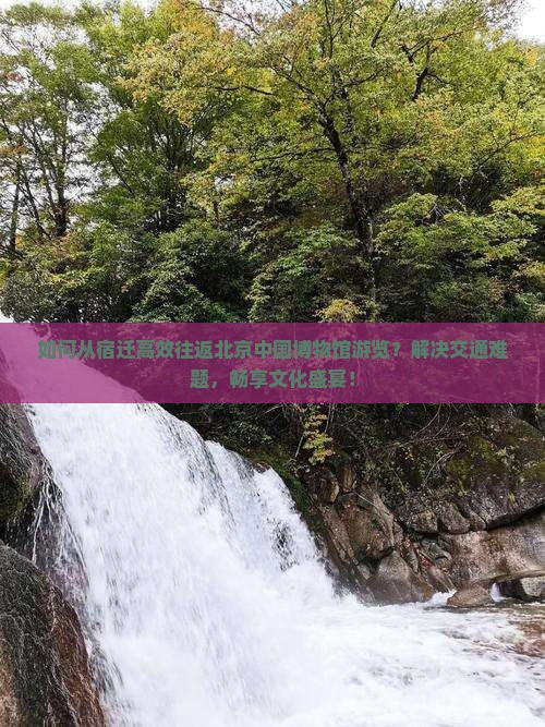 如何从宿迁高效往返北京中国博物馆游览？解决交通难题，畅享文化盛宴！