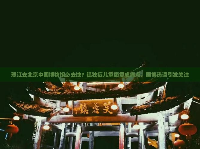 怒江去北京中国博物馆必去地？孤独症儿童康复成痛点，国博热词引发关注