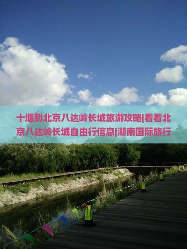 十堰到北京八达岭长城旅游攻略|看看北京八达岭长城自由行信息|湖南国际旅行社
