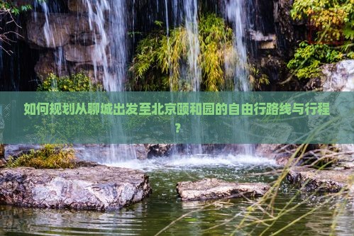 如何规划从聊城出发至北京颐和园的自由行路线与行程？