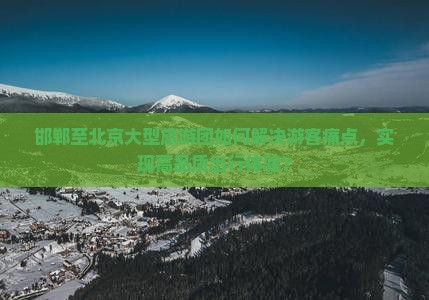 邯郸至北京大型旅游团如何解决游客痛点，实现高品质出行体验？