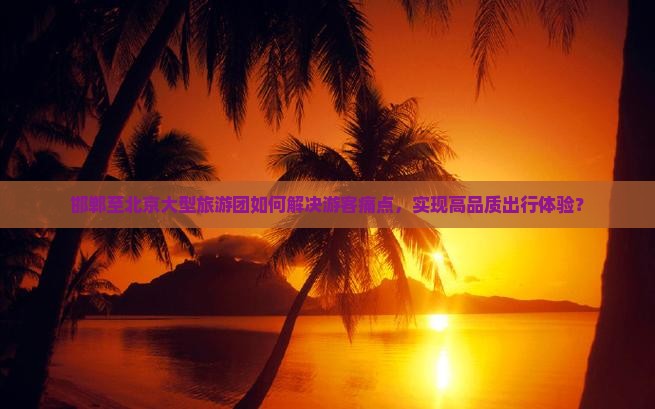 邯郸至北京大型旅游团如何解决游客痛点，实现高品质出行体验？