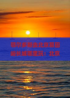 鄂尔多斯去北京慕田峪长城哪里玩:北京至鄂尔多斯自驾游攻略及距离指南 鄂尔多斯去北京慕田峪长城哪里玩:北京至鄂尔多斯自驾游攻略及距离指南
