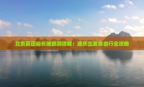 北京慕田峪长城旅游攻略：迪庆出发自由行全攻略