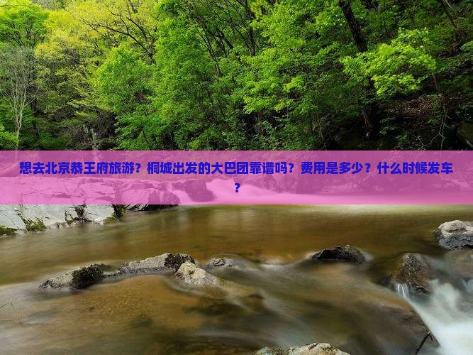 想去北京恭王府旅游？桐城出发的大巴团靠谱吗？费用是多少？什么时候发车？