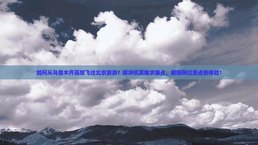 如何从乌鲁木齐高效飞往北京旅游？解决机票难求痛点，解锁网红景点新体验！