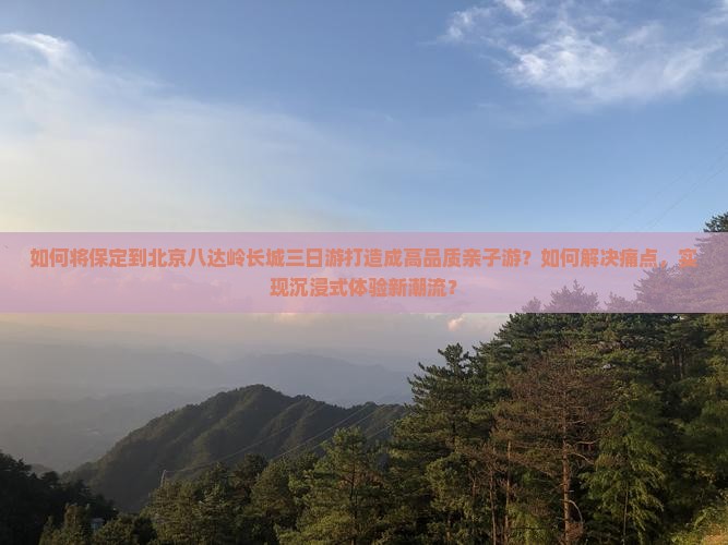 如何将保定到北京八达岭长城三日游打造成高品质亲子游？如何解决痛点，实现沉浸式体验新潮流？