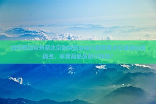 如何规划常州至北京动物园自由行路犀解决交通和住宿痛点，享受高品质旅行体验？