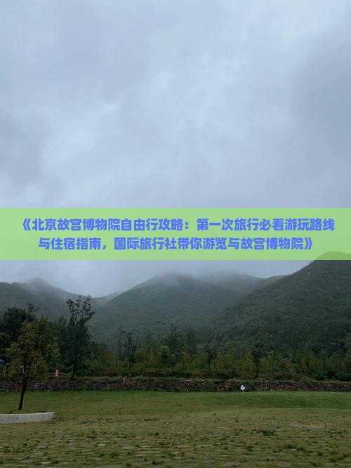 《北京故宫博物院自由行攻略：第一次旅行必看游玩路线与住宿指南，国际旅行社带你游览与故宫博物院》