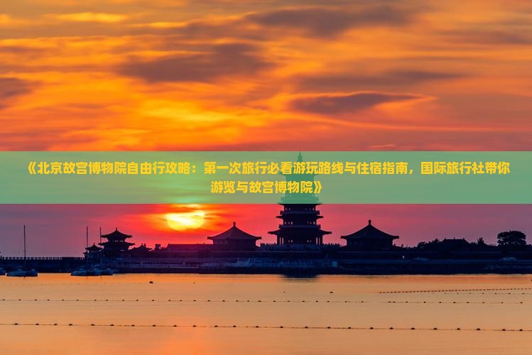 《北京故宫博物院自由行攻略：第一次旅行必看游玩路线与住宿指南，国际旅行社带你游览与故宫博物院》