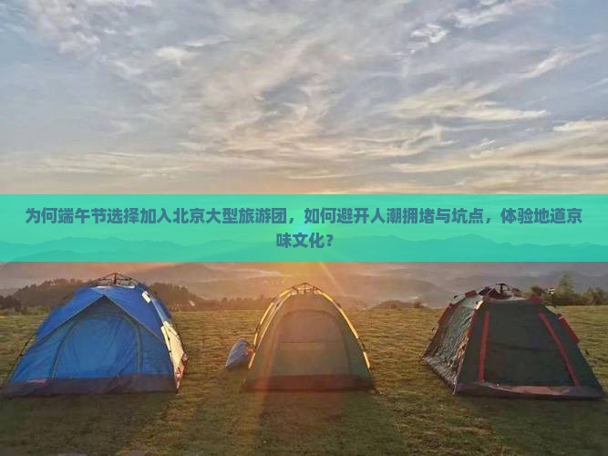为何端午节选择加入北京大型旅游团，如何避开人潮拥堵与坑点，体验地道京味文化？