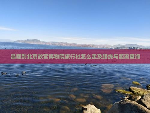 昌都到北京故宫博物院旅行社怎么走及路线与距离查询
