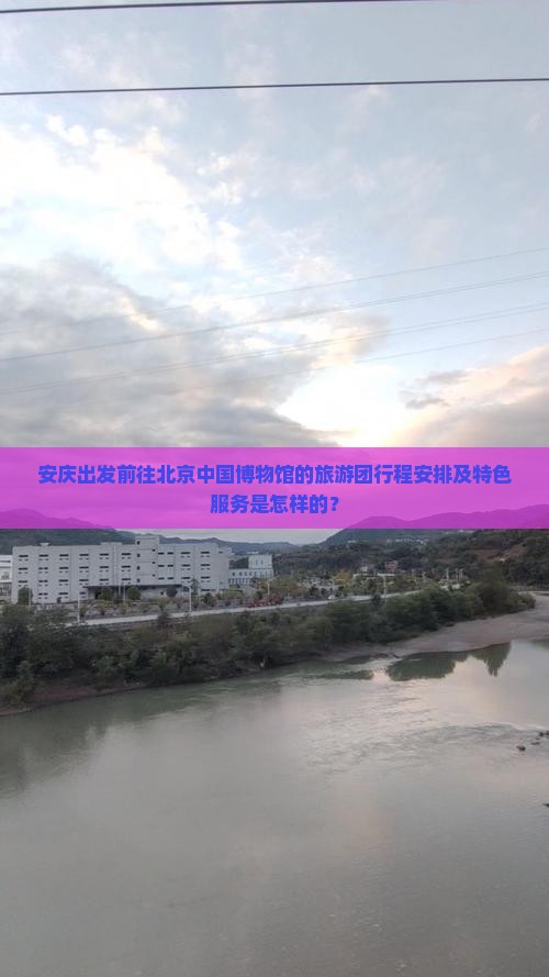 安庆出发前往北京中国博物馆的旅游团行程安排及特色服务是怎样的？