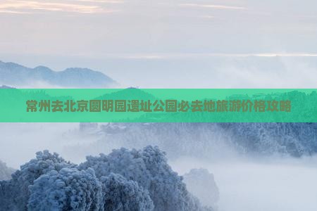 常州去北京圆明园遗址公园必去地旅游价格攻略