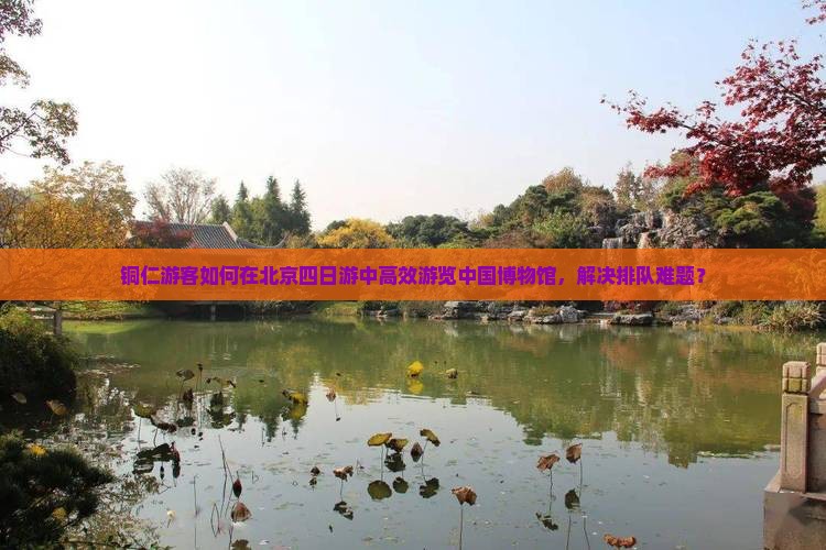铜仁游客如何在北京四日游中高效游览中国博物馆，解决排队难题？