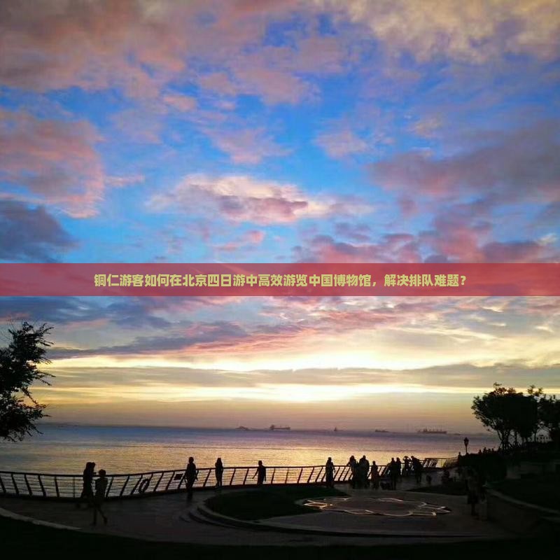 铜仁游客如何在北京四日游中高效游览中国博物馆，解决排队难题？