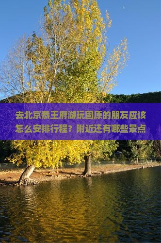 去北京恭王府游玩固原的朋友应该怎么安排行程？附近还有哪些景点值得参观？