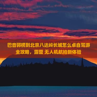 巴音郭楞到北京八达岭长城怎么卓自驾游全攻略，露营+无人机航拍新体验