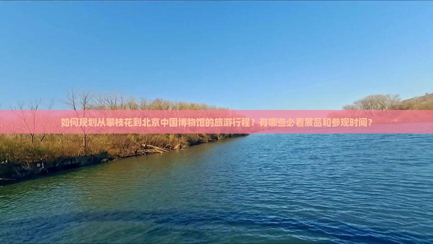 如何规划从攀枝花到北京中国博物馆的旅游行程？有哪些必看展品和参观时间？