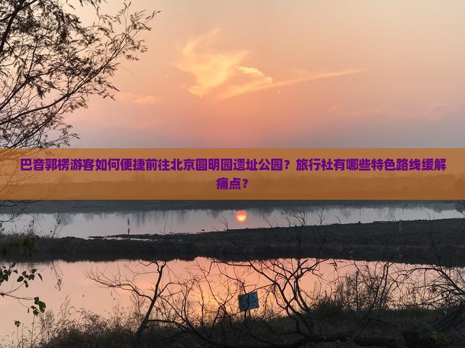 巴音郭楞游客如何便捷前往北京圆明园遗址公园？旅行社有哪些特色路线缓解痛点？